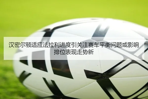 汉密尔顿适应法拉利进度引关注赛车平衡问题或影响排位表现走势新