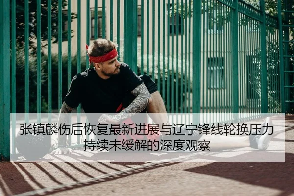 张镇麟伤后恢复最新进展与辽宁锋线轮换压力持续未缓解的深度观察